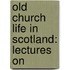 Old Church Life In Scotland: Lectures On