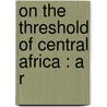 On The Threshold Of Central Africa : A R door Fran�Ois Coillard