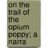 On The Trail Of The Opium Poppy; A Narra
