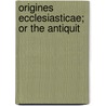 Origines Ecclesiasticae; Or The Antiquit by Joseph Bingham