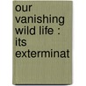 Our Vanishing Wild Life : Its Exterminat by William Temple Hornaday