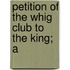 Petition Of The Whig Club To The King; A