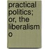 Practical Politics; Or, The Liberalism O