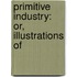 Primitive Industry: Or, Illustrations Of