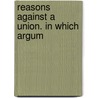 Reasons Against A Union. In Which  Argum by Unknown
