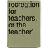 Recreation For Teachers, Or The Teacher'