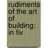 Rudiments Of The Art Of Building: In Fiv