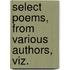 Select Poems, From Various Authors, Viz.