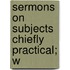 Sermons On Subjects Chiefly Practical; W