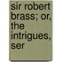 Sir Robert Brass; Or, The Intrigues, Ser