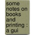 Some Notes On Books And Printing : A Gui