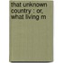 That Unknown Country : Or, What Living M