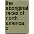 The Aboriginal Races Of North America; C