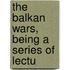 The Balkan Wars, Being A Series Of Lectu