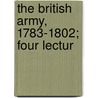 The British Army, 1783-1802; Four Lectur by Sir Fortescue J. W