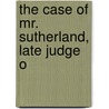 The Case Of Mr. Sutherland, Late Judge O by James Sutherland