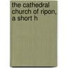 The Cathedral Church Of Ripon, A Short H by Unknown