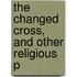 The Changed Cross, And Other Religious P