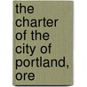 The Charter Of The City Of Portland, Ore by Portland Charters