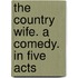 The Country Wife. A Comedy. In Five Acts