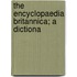 The Encyclopaedia Britannica; A Dictiona