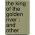 The King Of The Golden River : And Other