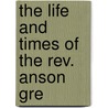 The Life And Times Of The Rev. Anson Gre by S.S. 1823-1887 Nelles