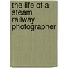 The Life Of A Steam Railway Photographer door Colin G. Maggs