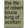 The Life Of Robert Bruce King Of Scotlan by Unknown