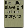 The Little Slave Girl : A True Story, To by Unknown