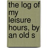 The Log Of My Leisure Hours, By An Old S by Log