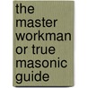 The Master Workman Or True Masonic Guide by Unknown