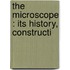 The Microscope : Its History, Constructi
