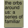 The Orbs Around Us: A Series Of Familiar by Richard A. 1837-1888 Proctor