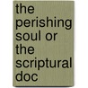 The Perishing Soul Or The Scriptural Doc by Unknown