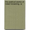 The Poetical Works Of Robert Browning. W by Robert Browning
