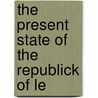 The Present State Of The Republick Of Le by Unknown