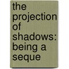 The Projection Of Shadows: Being A Seque by Unknown