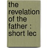 The Revelation Of The Father : Short Lec by Brooke Foss Westcott