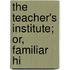 The Teacher's Institute; Or, Familiar Hi