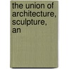 The Union Of Architecture, Sculpture, An by Unknown