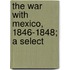 The War With Mexico, 1846-1848; A Select