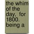 The Whim Of The Day,  For 1800.  Being A