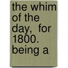 The Whim Of The Day,  For 1800.  Being A by See Notes Multiple Contributors