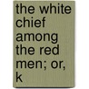 The White Chief Among The Red Men; Or, K by John Turvill Adams