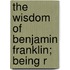 The Wisdom Of Benjamin Franklin; Being R