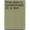 Three Years In Constantinople V3: Or Dom by Unknown