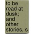 To Be Read At Dusk; And Other Stories, S