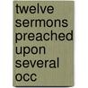 Twelve Sermons Preached Upon Several Occ by Unknown