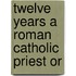 Twelve Years A Roman Catholic Priest Or